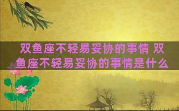 双鱼座不轻易妥协的事情 双鱼座不轻易妥协的事情是什么